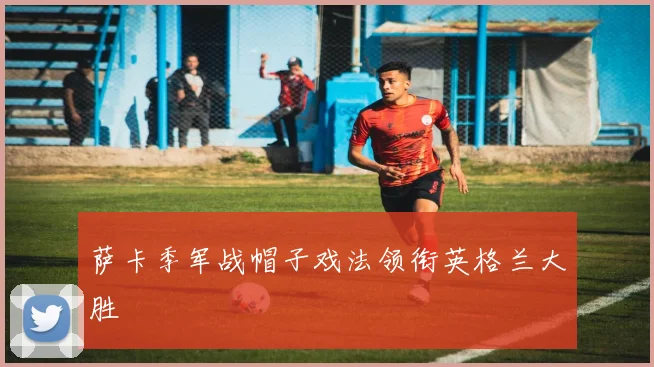 萨卡季军战帽子戏法领衔英格兰大胜